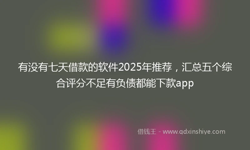 有没有七天借款的软件2025年推荐，汇总五个综合评分不足有负债都能下款app