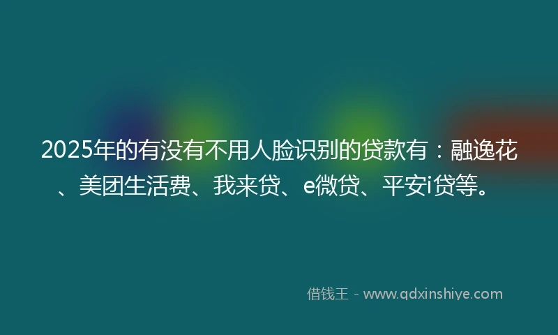 2025年的有没有不用人脸识别的贷款有：融逸花、美团生活费、我来贷、e微贷、平安i贷等。