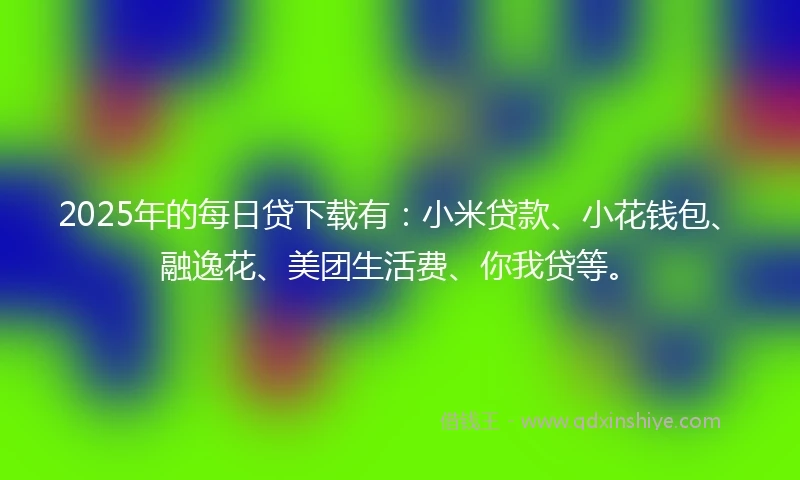 2025年的每日贷下载有：小米贷款、小花钱包、融逸花、美团生活费、你我贷等。