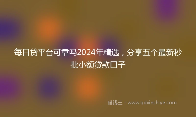 每日贷平台可靠吗2024年精选，分享五个最新秒批小额贷款口子