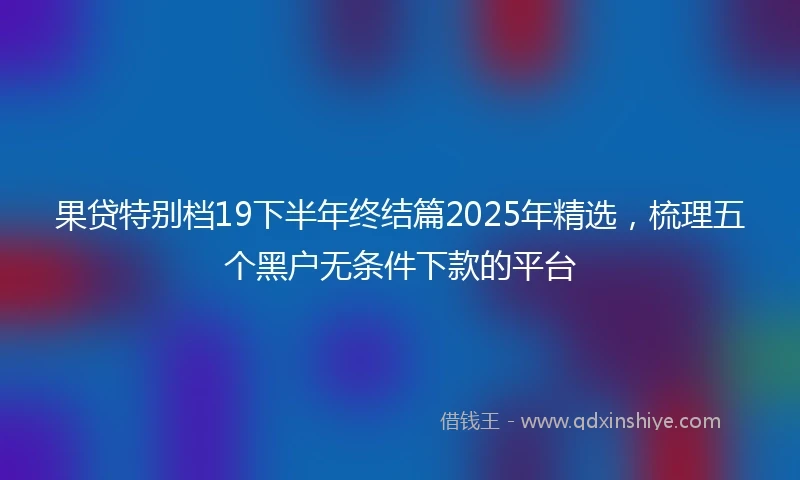 果贷特别档19下半年终结篇2025年精选，梳理五个黑户无条件下款的平台