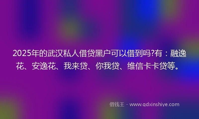 2025年的武汉私人借贷黑户可以借到吗?有：融逸花、安逸花、我来贷、你我贷、维信卡卡贷等。
