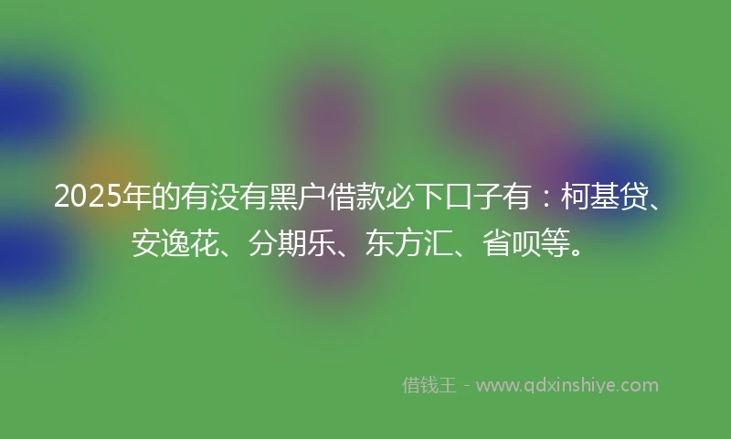 2025年的有没有黑户借款必下口子有：柯基贷、安逸花、分期乐、东方汇、省呗等。