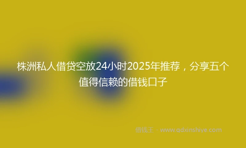 株洲私人借贷空放24小时2025年推荐，分享五个值得信赖的借钱口子