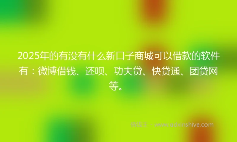 2025年的有没有什么新口子商城可以借款的软件有：微博借钱、还呗、功夫贷、快贷通、团贷网等。