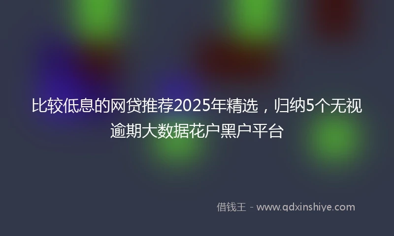 比较低息的网贷推荐2025年精选，归纳5个无视逾期大数据花户黑户平台