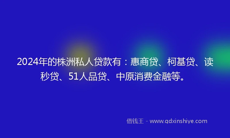 2024年的株洲私人贷款有：惠商贷、柯基贷、读秒贷、51人品贷、中原消费金融等。