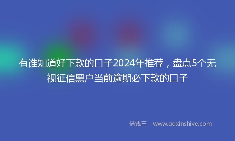 有谁知道好下款的口子2024年推荐，盘点5个无视征信黑户当前逾期必下款的口子