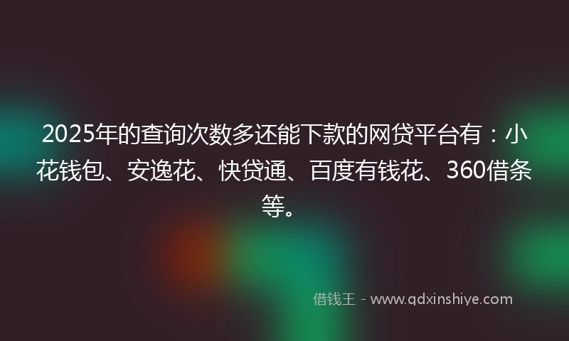 2025年的查询次数多还能下款的网贷平台有：小花钱包、安逸花、快贷通、百度有钱花、360借条等。