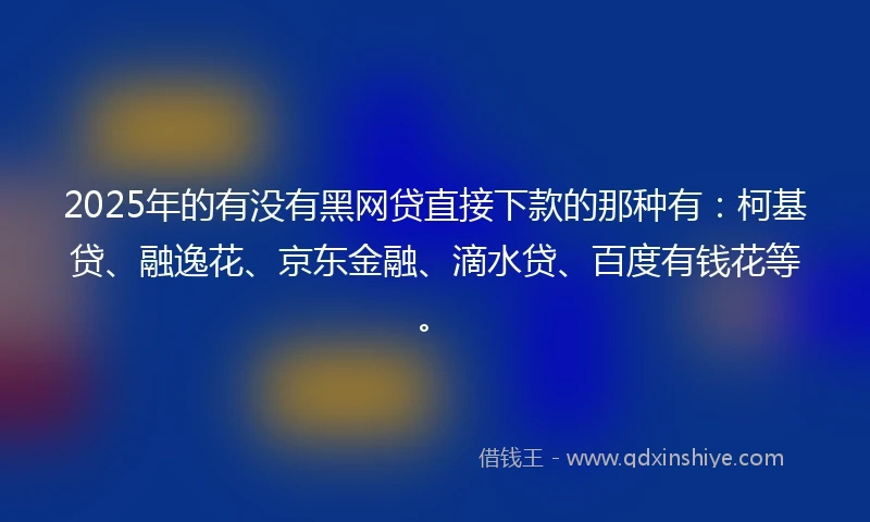 2025年的有没有黑网贷直接下款的那种有：柯基贷、融逸花、京东金融、滴水贷、百度有钱花等。