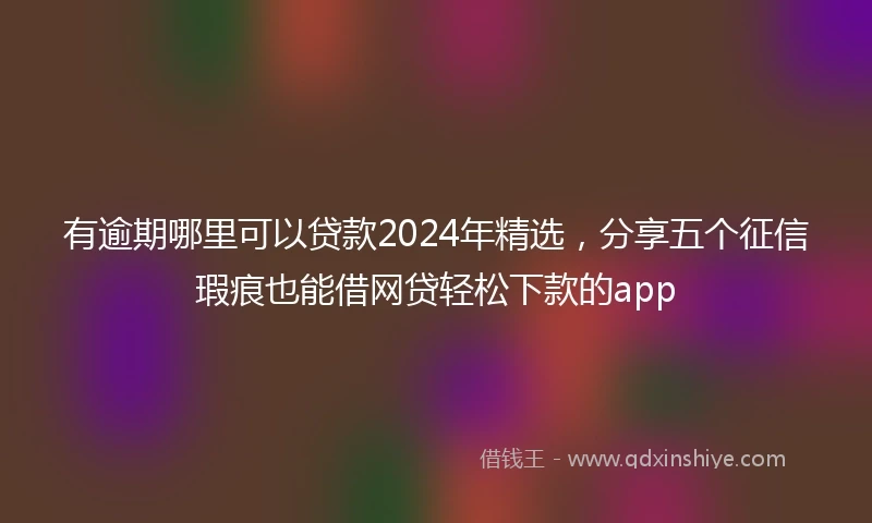 有逾期哪里可以贷款2024年精选，分享五个征信瑕疵也能借网贷轻松下款的app