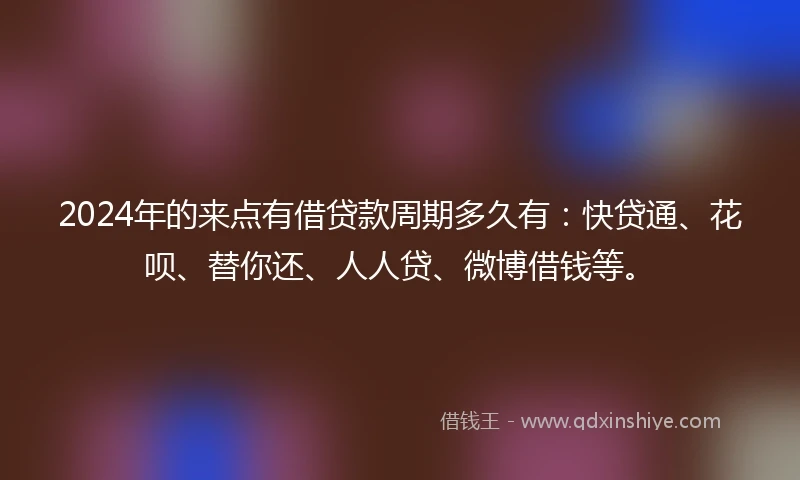 2024年的来点有借贷款周期多久有：快贷通、花呗、替你还、人人贷、微博借钱等。