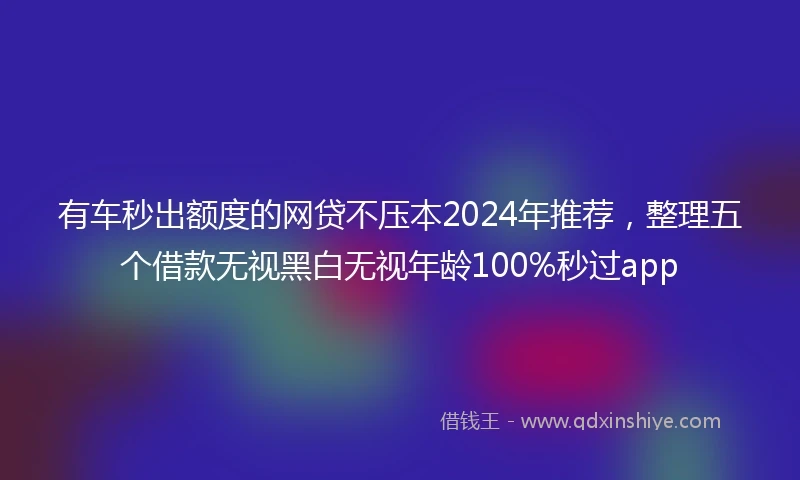有车秒出额度的网贷不压本2024年推荐，整理五个借款无视黑白无视年龄100%秒过app