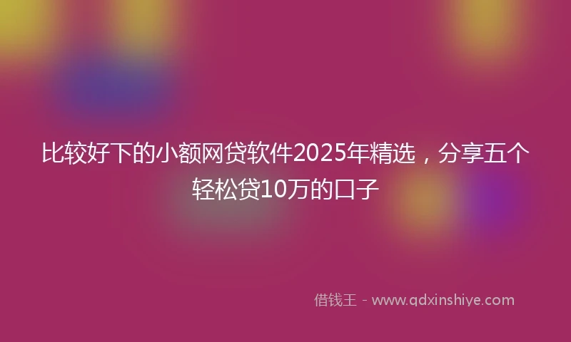 比较好下的小额网贷软件2025年精选，分享五个轻松贷10万的口子