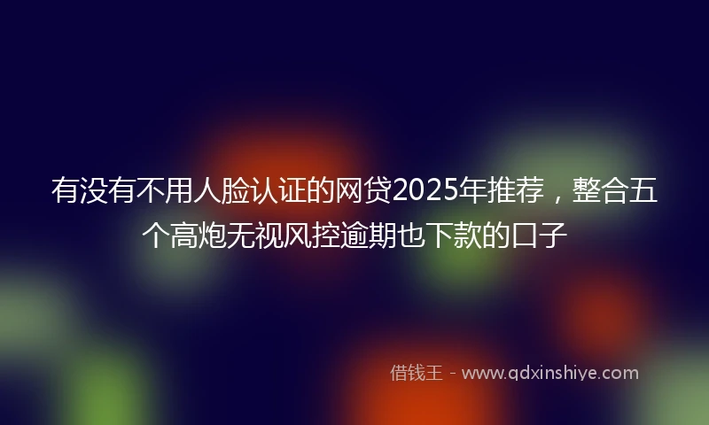有没有不用人脸认证的网贷2025年推荐，整合五个高炮无视风控逾期也下款的口子
