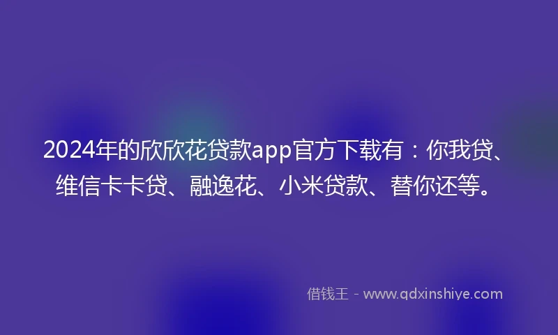 2024年的欣欣花贷款app官方下载有：你我贷、维信卡卡贷、融逸花、小米贷款、替你还等。