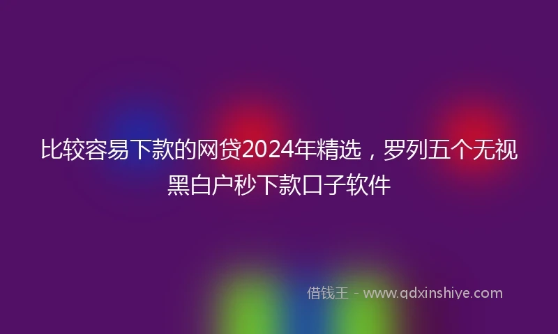 比较容易下款的网贷2024年精选，罗列五个无视黑白户秒下款口子软件