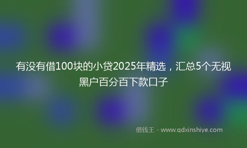 有没有借100块的小贷2025年精选，汇总5个无视黑户百分百下款口子