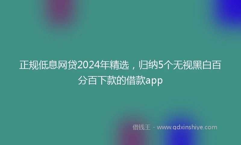 正规低息网贷2024年精选，归纳5个无视黑白百分百下款的借款app