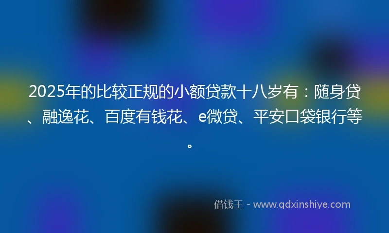 2025年的比较正规的小额贷款十八岁有：随身贷、融逸花、百度有钱花、e微贷、平安口袋银行等。
