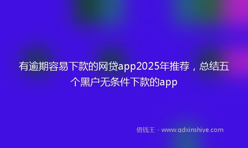 有逾期容易下款的网贷app2025年推荐，总结五个黑户无条件下款的app