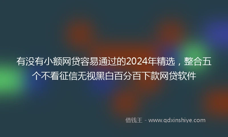 有没有小额网贷容易通过的2024年精选，整合五个不看征信无视黑白百分百下款网贷软件