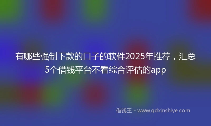 有哪些强制下款的口子的软件2025年推荐，汇总5个借钱平台不看综合评估的app