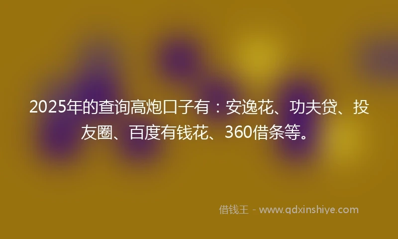 2025年的查询高炮口子有：安逸花、功夫贷、投友圈、百度有钱花、360借条等。