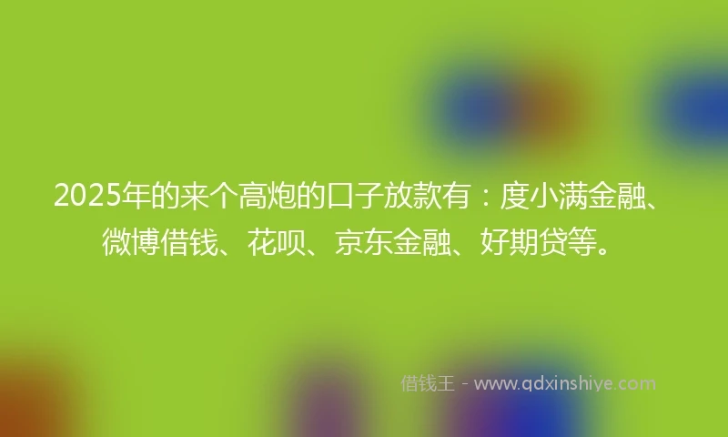 2025年的来个高炮的口子放款有：度小满金融、微博借钱、花呗、京东金融、好期贷等。