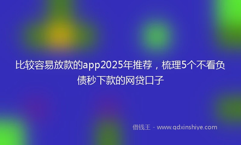 比较容易放款的app2025年推荐，梳理5个不看负债秒下款的网贷口子