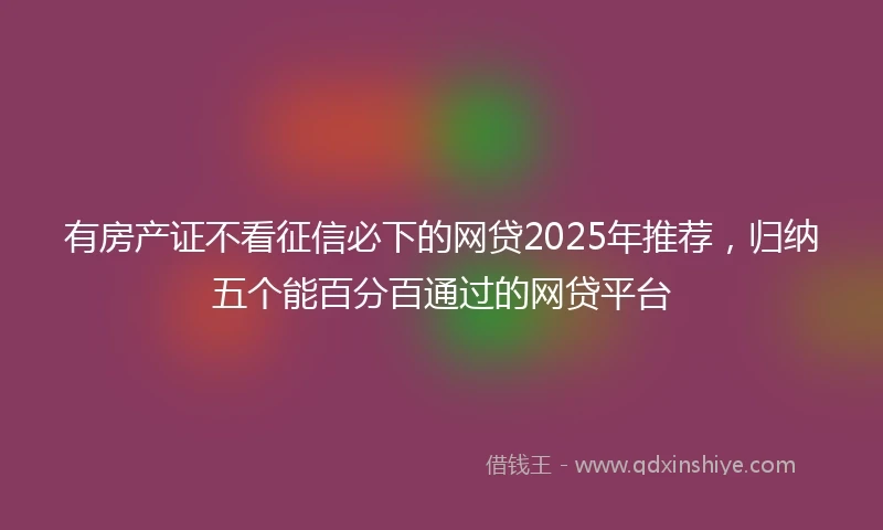 有房产证不看征信必下的网贷2025年推荐，归纳五个能百分百通过的网贷平台