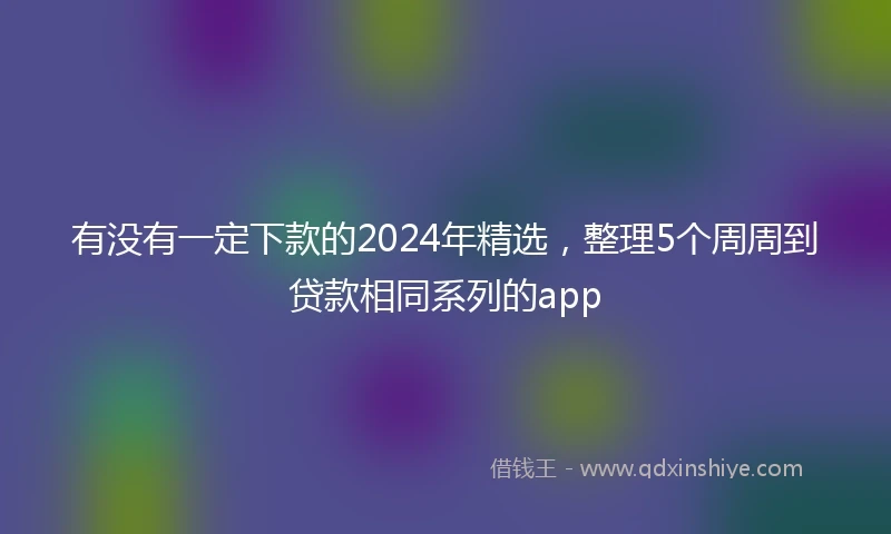 有没有一定下款的2024年精选，整理5个周周到贷款相同系列的app