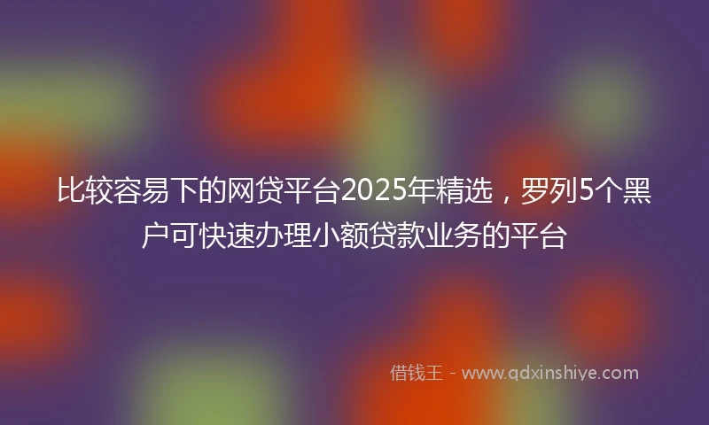 比较容易下的网贷平台2025年精选，罗列5个黑户可快速办理小额贷款业务的平台