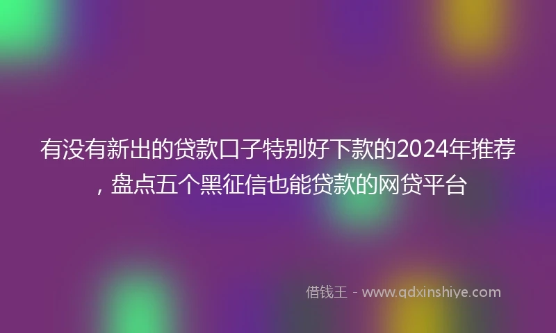 有没有新出的贷款口子特别好下款的2024年推荐，盘点五个黑征信也能贷款的网贷平台