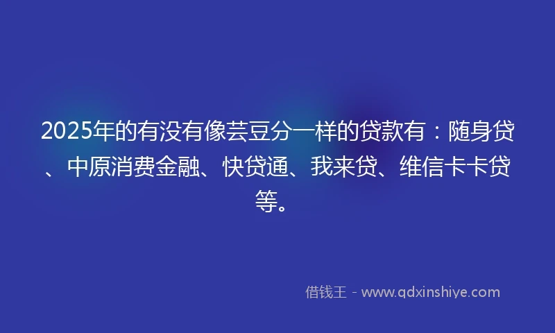 2025年的有没有像芸豆分一样的贷款有：随身贷、中原消费金融、快贷通、我来贷、维信卡卡贷等。