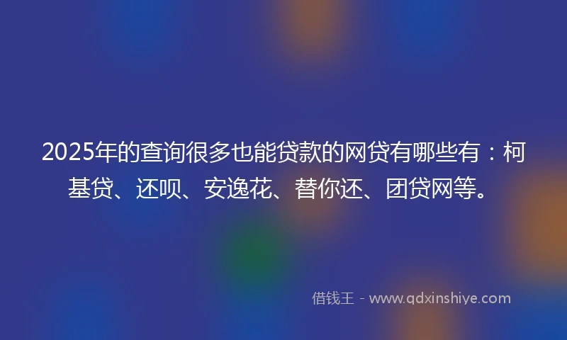 2025年的查询很多也能贷款的网贷有哪些有：柯基贷、还呗、安逸花、替你还、团贷网等。