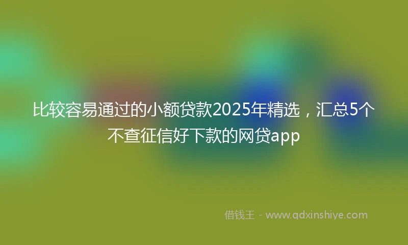 比较容易通过的小额贷款2025年精选，汇总5个不查征信好下款的网贷app