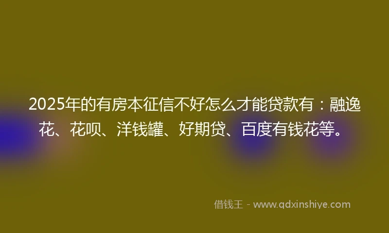 2025年的有房本征信不好怎么才能贷款有：融逸花、花呗、洋钱罐、好期贷、百度有钱花等。
