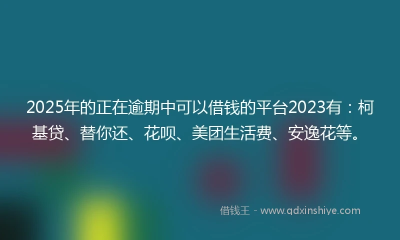 2025年的正在逾期中可以借钱的平台2023有：柯基贷、替你还、花呗、美团生活费、安逸花等。