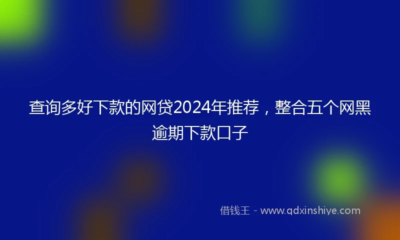 查询多好下款的网贷2024年推荐，整合五个网黑逾期下款口子