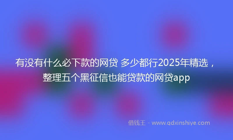 有没有什么必下款的网贷 多少都行2025年精选，整理五个黑征信也能贷款的网贷app