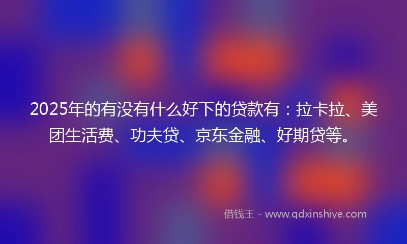 2025年的有没有什么好下的贷款有：拉卡拉、美团生活费、功夫贷、京东金融、好期贷等。