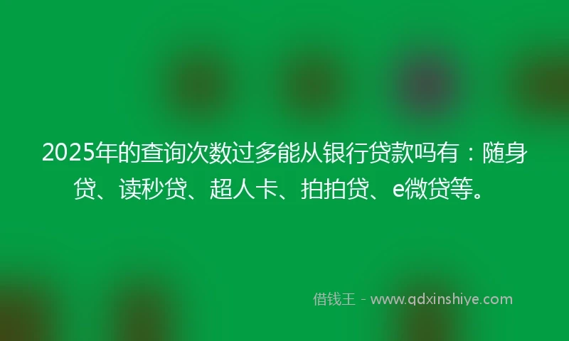 2025年的查询次数过多能从银行贷款吗有：随身贷、读秒贷、超人卡、拍拍贷、e微贷等。