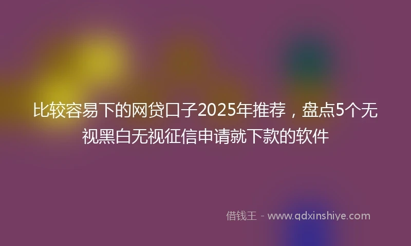 比较容易下的网贷口子2025年推荐，盘点5个无视黑白无视征信申请就下款的软件