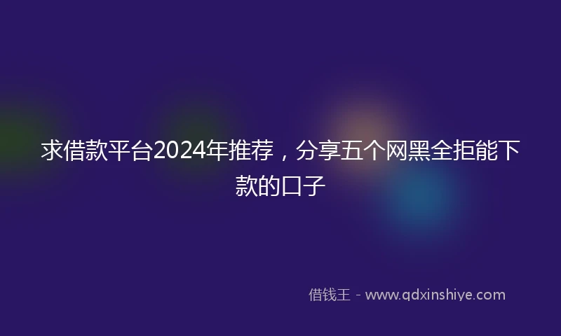 求借款平台2024年推荐，分享五个网黑全拒能下款的口子