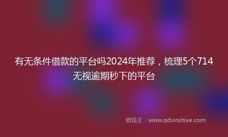 有无条件借款的平台吗2024年推荐，梳理5个714无视逾期秒下的平台