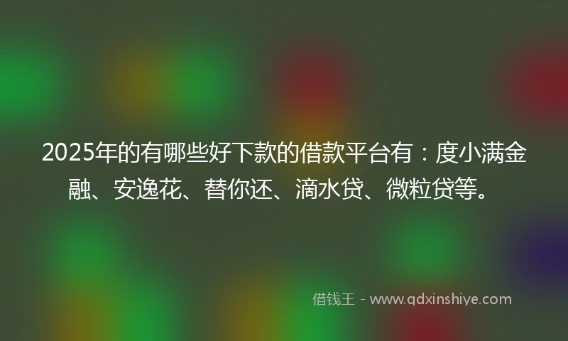 2025年的有哪些好下款的借款平台有：度小满金融、安逸花、替你还、滴水贷、微粒贷等。