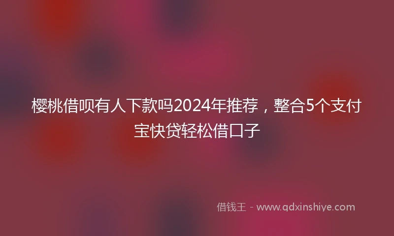樱桃借呗有人下款吗2024年推荐，整合5个支付宝快贷轻松借口子