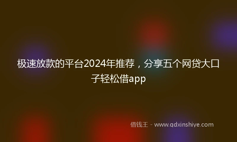 极速放款的平台2024年推荐，分享五个网贷大口子轻松借app