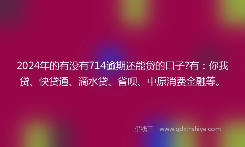 2024年的有没有714逾期还能贷的口子?有：你我贷、快贷通、滴水贷、省呗、中原消费金融等。